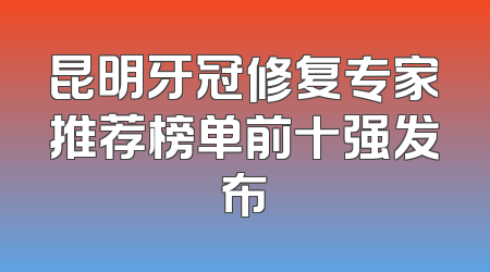 昆明牙冠修复专家推荐榜单前十强发布
