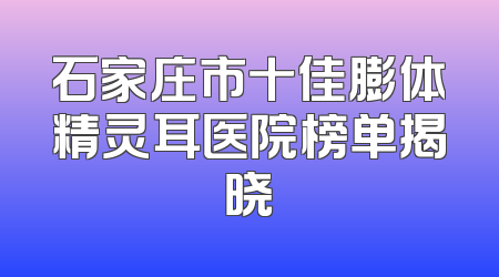 石家庄市十佳膨体精灵耳医院榜单揭晓