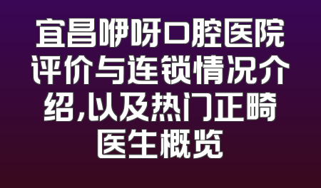宜昌咿呀口腔医院评价与连锁情况介绍，以及热门正畸医生概览