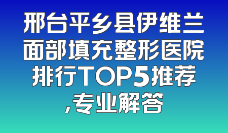 邢台平乡县伊维兰面部填充整形医院排行TOP5推荐，专业解答