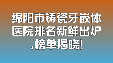 绵阳市铸瓷牙嵌体医院排名新鲜出炉，榜单揭晓！