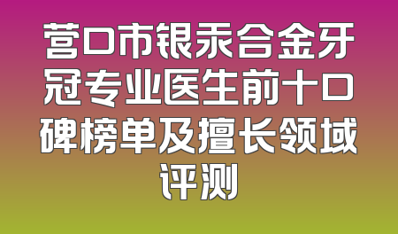 营口市银汞合金牙冠专业医生前十口碑榜单及擅长领域评测