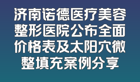 济南诺德医疗美容整形医院公布全面价格表及太阳穴微整填充案例分享