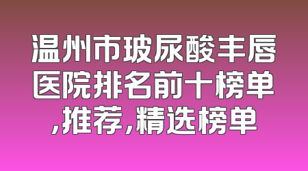 温州市玻尿酸丰唇医院排名前十榜单，推荐，精选榜单
