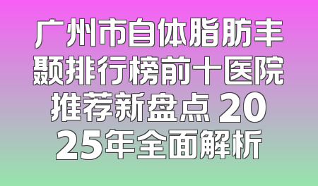 广州市自体脂肪丰颞排行榜前十医院推荐新盘点 2025年全面解析