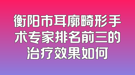 衡阳市耳廓畸形手术专家排名前三的治疗效果如何