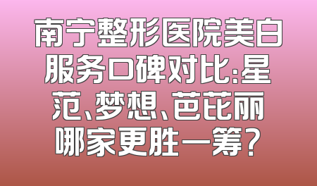 南宁整形医院美白服务口碑对比：星范、梦想、芭芘丽哪家更胜一筹？