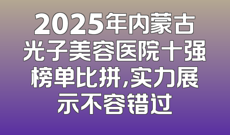 2025年内蒙古光子美容医院十强榜单比拼，实力展示不容错过