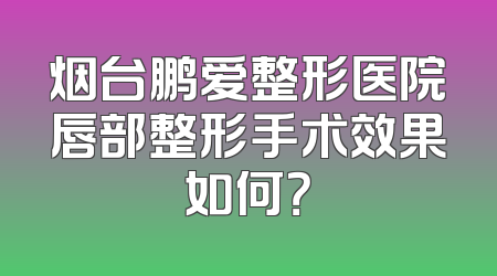 烟台鹏爱整形医院唇部整形手术效果如何？