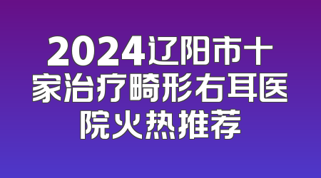 2024辽阳市十家治疗畸形右耳医院火热推荐