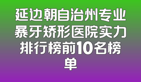 延边朝自治州专业暴牙矫形医院实力排行榜前10名榜单