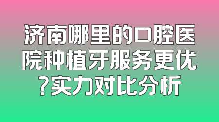 济南哪里的口腔医院种植牙服务更优？实力对比分析