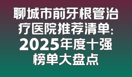 聊城市前牙根管治疗医院推荐清单：2025年度十强榜单大盘点