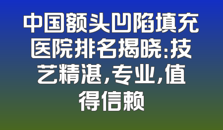 中国额头凹陷填充医院排名揭晓：技艺精湛，专业，值得信赖