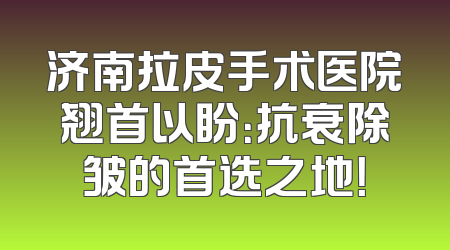 济南拉皮手术医院翘首以盼：抗衰除皱的首选之地！