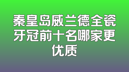 秦皇岛威兰德全瓷牙冠前十名哪家更优质