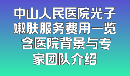 中山人民医院光子嫩肤服务费用一览 含医院背景与专家团队介绍