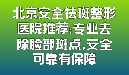 北京安全祛斑整形医院推荐：专业去除脸部斑点，安全可靠有保障