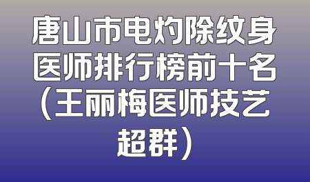 唐山市电灼除纹身医师排行榜前十名（王丽梅医师技艺超群）