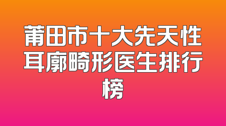 莆田市十大先天性耳廓畸形医生排行榜