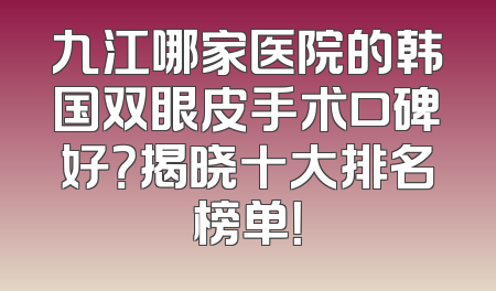 九江哪家医院的韩国双眼皮手术口碑好？揭晓十大排名榜单！