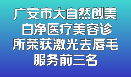 广安市大自然创美皛白净医疗美容诊所荣获激光去唇毛服务前三名