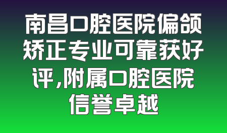 南昌口腔医院偏颌矫正专业可靠获好评，附属口腔医院信誉卓越