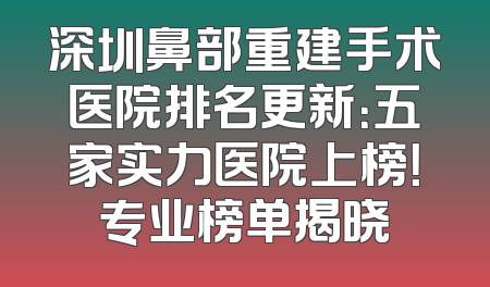 深圳鼻部重建手术医院排名更新：五家实力医院上榜！专业榜单揭晓
