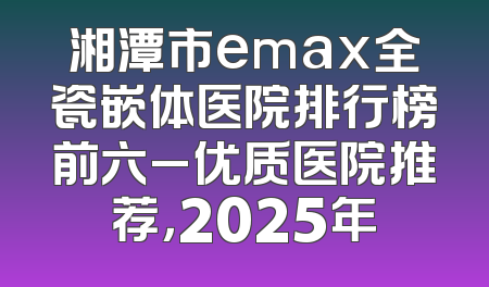 湘潭市emax全瓷嵌体医院排行榜前六_优质医院推荐，2025年