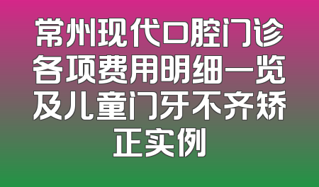 常州现代口腔门诊各项费用明细一览及儿童门牙不齐矫正实例