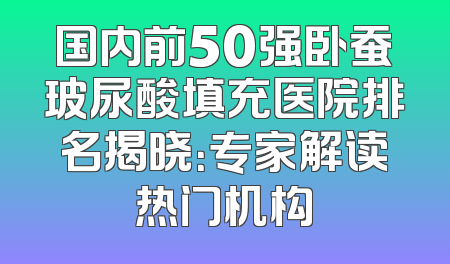 国内前50强卧蚕玻尿酸填充医院排名揭晓：专家解读热门机构