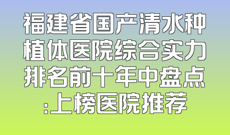 福建省国产清水种植体医院综合实力排名前十年中盘点：上榜医院推荐