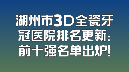 湖州市3D全瓷牙冠医院排名更新：前十强名单出炉！