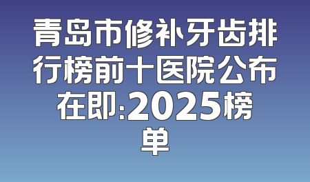 青岛市修补牙齿排行榜前十医院公布在即：2025榜单