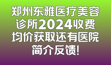 郑州东雅医疗美容诊所2024收费均价获取还有医院简介反馈！