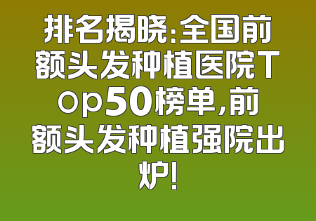 排名揭晓：全国前额头发种植医院Top50榜单，前额头发种植强院出炉！