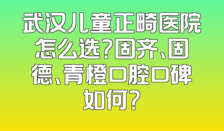 武汉儿童正畸医院怎么选？固齐、固德、青橙口腔口碑如何？