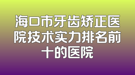 海口市牙齿矫正医院技术实力排名前十的医院