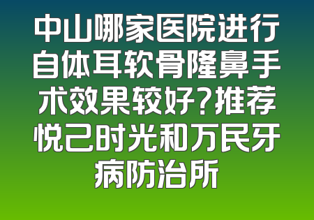 中山哪家医院进行自体耳软骨隆鼻手术效果较好？推荐悦己时光和万民牙病防治所