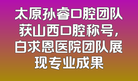 太原孙睿口腔团队获山西口腔称号，白求恩医院团队展现专业成果