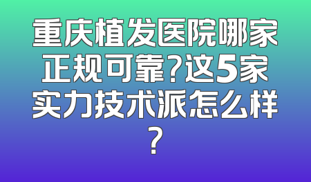 重庆植发医院哪家正规可靠？这5家实力技术派怎么样？