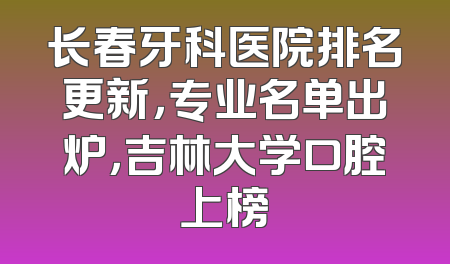 长春牙科医院排名更新，专业名单出炉，吉林大学口腔上榜