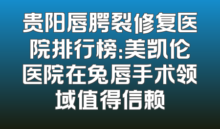 贵阳唇腭裂修复医院排行榜：美凯伦医院在兔唇手术领域值得信赖