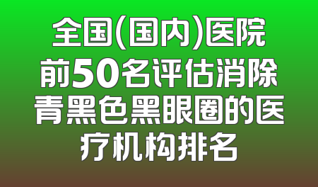 全国（国内）医院前50名评估消除青黑色黑眼圈的医疗机构排名