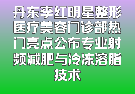 丹东李红明星整形医疗美容门诊部热门亮点公布专业射频减肥与冷冻溶脂技术