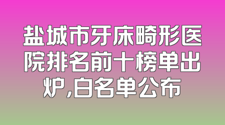盐城市牙床畸形医院排名前十榜单出炉，白名单公布