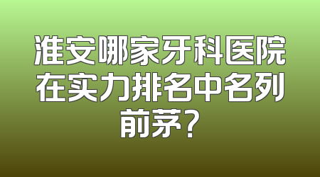 淮安哪家牙科医院在实力排名中名列前茅？
