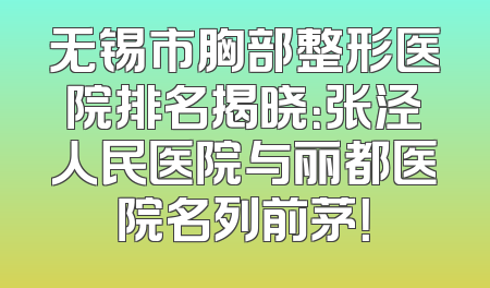 无锡市胸部整形医院排名揭晓：张泾人民医院与丽都医院名列前茅！