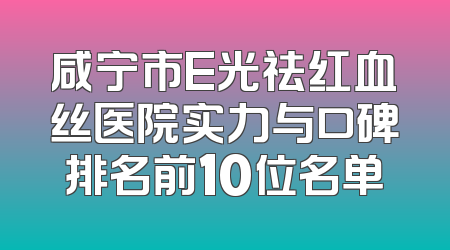 咸宁市E光祛红血丝医院实力与口碑排名前10位名单