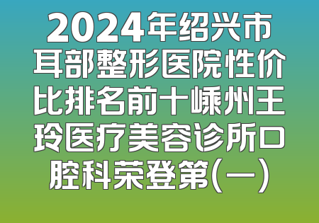 2024年绍兴市耳部整形医院性价比排名前十嵊州王玲医疗美容诊所口腔科荣登第（一）